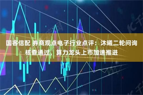 国客信配 券商观点电子行业点评：沐曦二轮问询核查通过，算力龙头上市加速推进