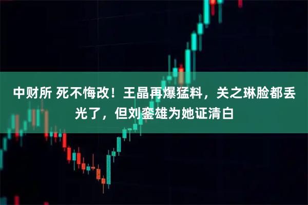 中财所 死不悔改！王晶再爆猛料，关之琳脸都丢光了，但刘銮雄为她证清白