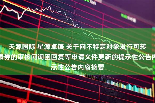 天源国际 星源卓镁 关于向不特定对象发行可转换公司债券的审核问询函回复等申请文件更新的提示性公告内容摘要