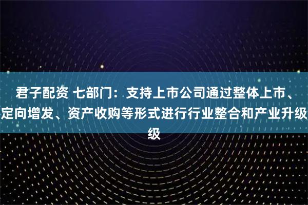 君子配资 七部门：支持上市公司通过整体上市、定向增发、资产收购等形式进行行业整合和产业升级
