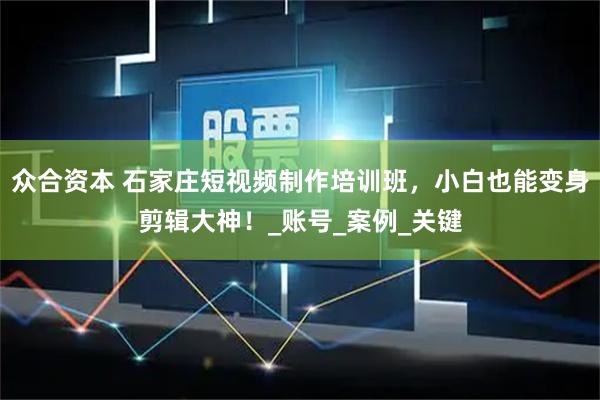 众合资本 石家庄短视频制作培训班，小白也能变身剪辑大神！_账号_案例_关键