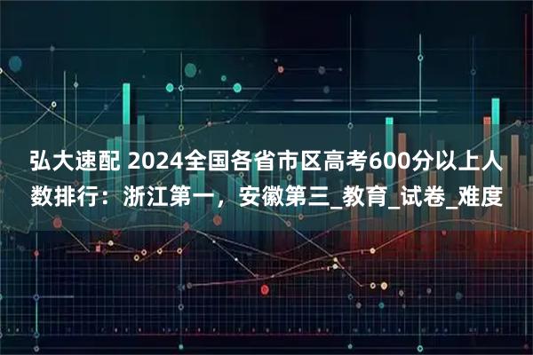 弘大速配 2024全国各省市区高考600分以上人数排行：浙江第一，安徽第三_教育_试卷_难度