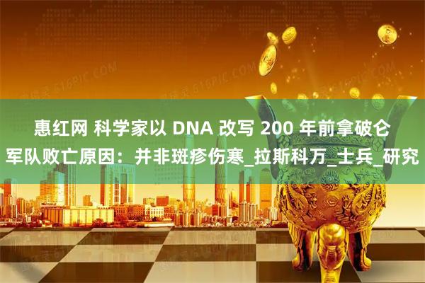 惠红网 科学家以 DNA 改写 200 年前拿破仑军队败亡原因：并非斑疹伤寒_拉斯科万_士兵_研究