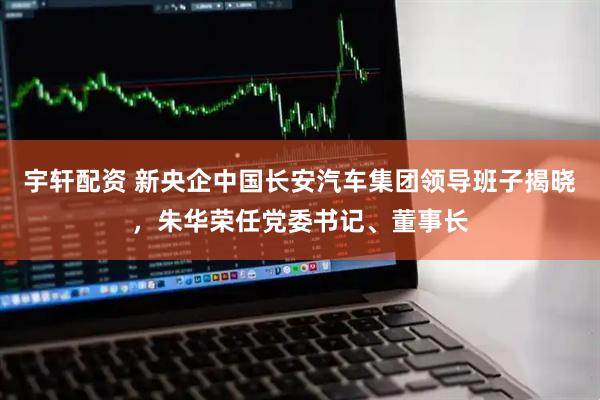宇轩配资 新央企中国长安汽车集团领导班子揭晓,朱华荣任党委书记、董事长