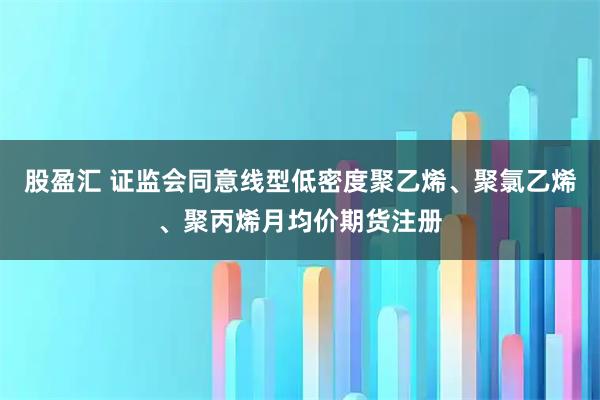 股盈汇 证监会同意线型低密度聚乙烯、聚氯乙烯、聚丙烯月均价期货注册