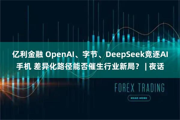 亿利金融 OpenAI、字节、DeepSeek竞逐AI手机 差异化路径能否催生行业新局？ | 夜话
