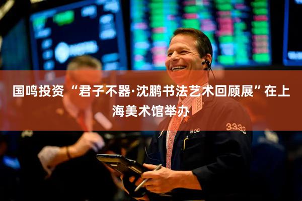 国鸣投资 “君子不器·沈鹏书法艺术回顾展”在上海美术馆举办