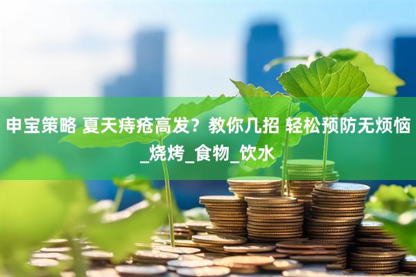 申宝策略 夏天痔疮高发？教你几招 轻松预防无烦恼_烧烤_食物_饮水