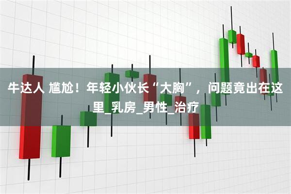牛达人 尴尬!年轻小伙长“大胸”,问题竟出在这里_乳房_男性_治疗