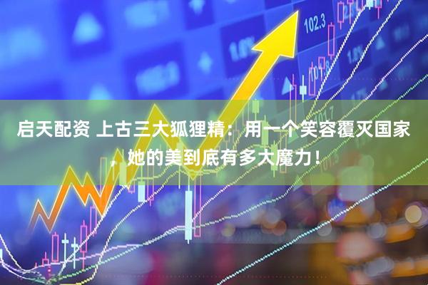 启天配资 上古三大狐狸精：用一个笑容覆灭国家，她的美到底有多大魔力！