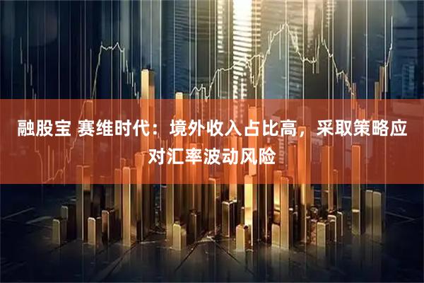 融股宝 赛维时代：境外收入占比高，采取策略应对汇率波动风险