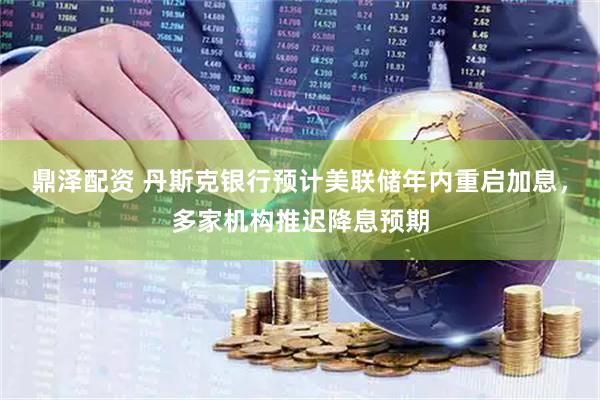 鼎泽配资 丹斯克银行预计美联储年内重启加息，多家机构推迟降息预期