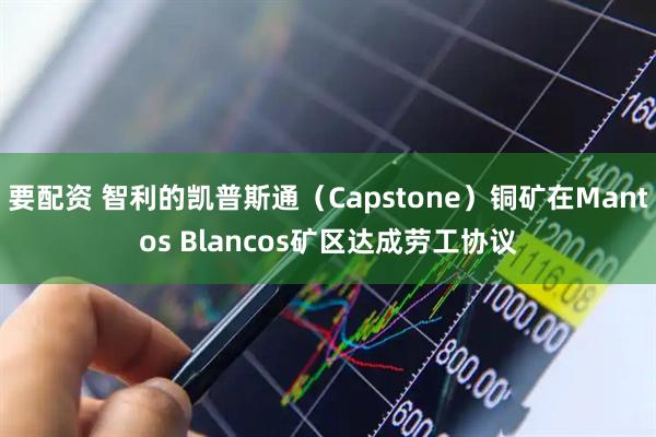 要配资 智利的凯普斯通（Capstone）铜矿在Mantos Blancos矿区达成劳工协议