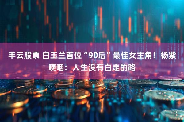 丰云股票 白玉兰首位“90后”最佳女主角！杨紫哽咽：人生没有白走的路