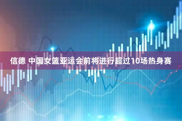 信德 中国女篮亚运会前将进行超过10场热身赛