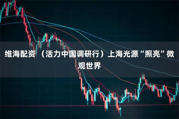 维海配资 (活力中国调研行)上海光源“照亮”微观世界