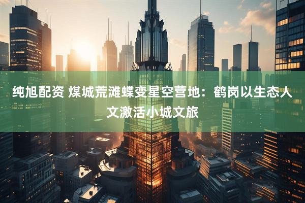 纯旭配资 煤城荒滩蝶变星空营地:鹤岗以生态人文激活小城文旅