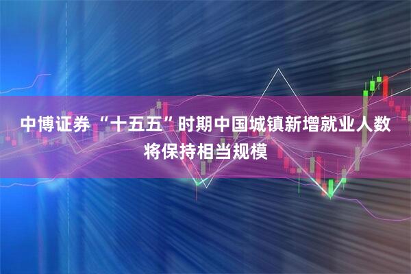 中博证券 “十五五”时期中国城镇新增就业人数将保持相当规模