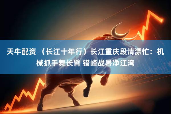 天牛配资 （长江十年行）长江重庆段清漂忙：机械抓手舞长臂 错峰战暑净江湾