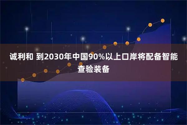 诚利和 到2030年中国90%以上口岸将配备智能查验装备