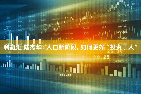 利赢汇 陆杰华: 人口新阶段, 如何更好“投资于人”