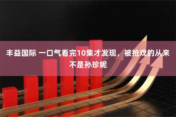 丰益国际 一口气看完10集才发现，被抢戏的从来不是孙珍妮